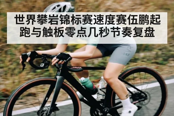 世界攀岩锦标赛速度赛伍鹏起跑与触板零点几秒节奏复盘